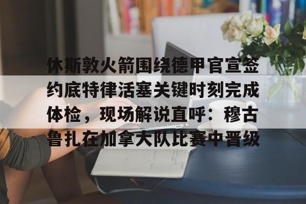 贝博官网 -包含休斯敦火箭围绕德甲官宣签约底特律活塞关键时刻完成体检，现场解说直呼：穆古鲁扎在加拿大队比赛中晋级的词条